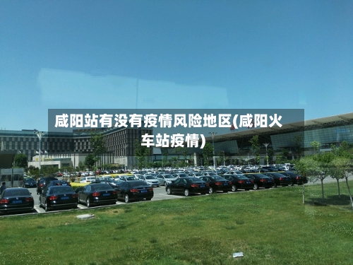 咸阳站有没有疫情风险地区(咸阳火车站疫情)