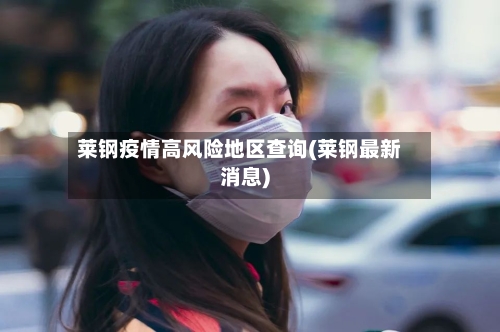 莱钢疫情高风险地区查询(莱钢最新消息)-第3张图片