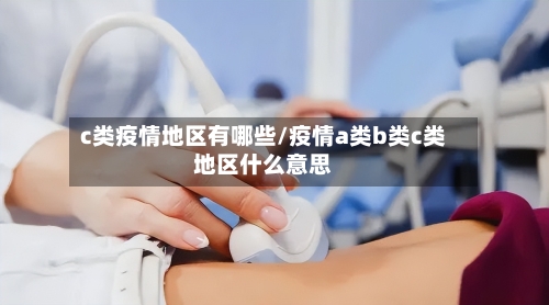 c类疫情地区有哪些/疫情a类b类c类地区什么意思