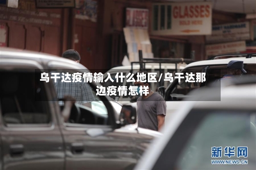 乌干达疫情输入什么地区/乌干达那边疫情怎样