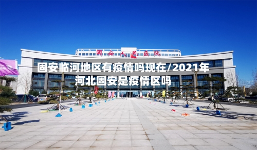 固安临河地区有疫情吗现在/2021年河北固安是疫情区吗