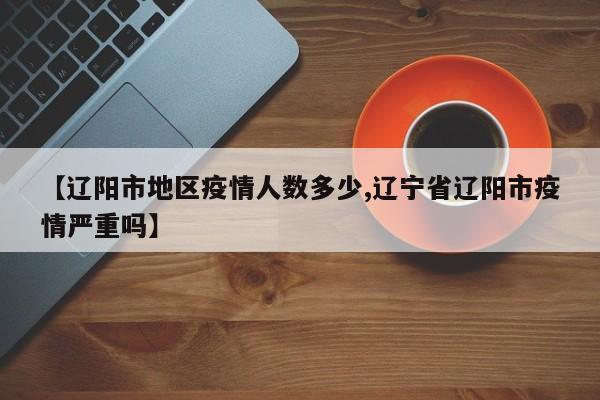 【辽阳市地区疫情人数多少,辽宁省辽阳市疫情严重吗】