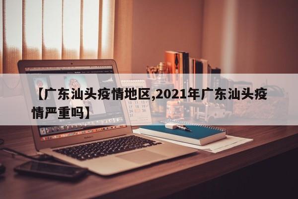 【广东汕头疫情地区,2021年广东汕头疫情严重吗】